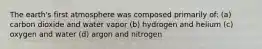 The earth's first atmosphere was composed primarily of: (a) carbon dioxide and water vapor (b) hydrogen and helium (c) oxygen and water (d) argon and nitrogen