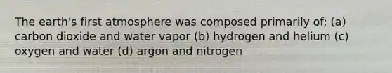 The earth's first atmosphere was composed primarily of: (a) carbon dioxide and water vapor (b) hydrogen and helium (c) oxygen and water (d) argon and nitrogen