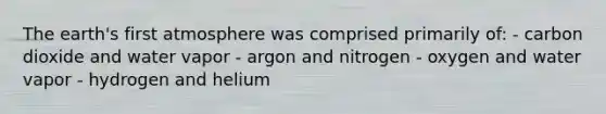 The earth's first atmosphere was comprised primarily of: - carbon dioxide and water vapor - argon and nitrogen - oxygen and water vapor - hydrogen and helium