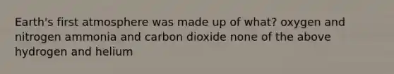 Earth's first atmosphere was made up of what? oxygen and nitrogen ammonia and carbon dioxide none of the above hydrogen and helium