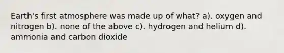 Earth's first atmosphere was made up of what? a). oxygen and nitrogen b). none of the above c). hydrogen and helium d). ammonia and carbon dioxide