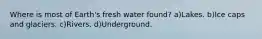 Where is most of Earth's fresh water found? a)Lakes. b)Ice caps and glaciers. c)Rivers. d)Underground.