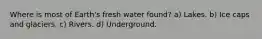 Where is most of Earth's fresh water found? a) Lakes. b) Ice caps and glaciers. c) Rivers. d) Underground.