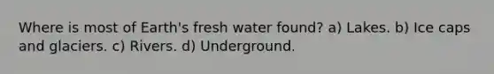 Where is most of Earth's fresh water found? a) Lakes. b) Ice caps and glaciers. c) Rivers. d) Underground.