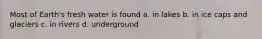 Most of Earth's fresh water is found a. in lakes b. in ice caps and glaciers c. in rivers d. underground