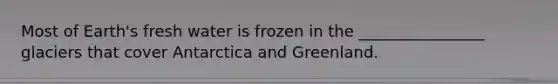 Most of Earth's fresh water is frozen in the ________________ glaciers that cover Antarctica and Greenland.