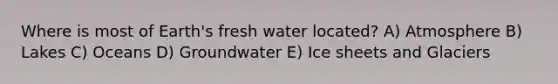 Where is most of Earth's fresh water located? A) Atmosphere B) Lakes C) Oceans D) Groundwater E) Ice sheets and Glaciers