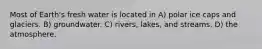 Most of Earth's fresh water is located in A) polar ice caps and glaciers. B) groundwater. C) rivers, lakes, and streams. D) the atmosphere.