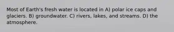 Most of Earth's fresh water is located in A) polar ice caps and glaciers. B) groundwater. C) rivers, lakes, and streams. D) the atmosphere.