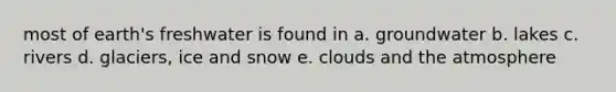 most of earth's freshwater is found in a. groundwater b. lakes c. rivers d. glaciers, ice and snow e. clouds and the atmosphere