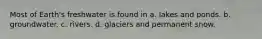 Most of Earth's freshwater is found in a. lakes and ponds. b. groundwater. c. rivers. d. glaciers and permanent snow.