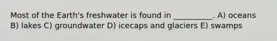 Most of the Earth's freshwater is found in __________. A) oceans B) lakes C) groundwater D) icecaps and glaciers E) swamps