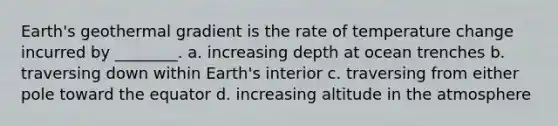 Earth's geothermal gradient is the rate of temperature change incurred by ________. a. increasing depth at ocean trenches b. traversing down within Earth's interior c. traversing from either pole toward the equator d. increasing altitude in the atmosphere