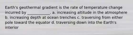 Earth's geothermal gradient is the rate of temperature change incurred by ____________. a. increasing altitude in the atmosphere b. increasing depth at ocean trenches c. traversing from either pole toward the equator d. traversing down into the Earth's interior