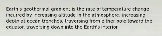 Earth's geothermal gradient is the rate of temperature change incurred by increasing altitude in the atmosphere. increasing depth at ocean trenches. traversing from either pole toward the equator. traversing down into the Earth's interior.