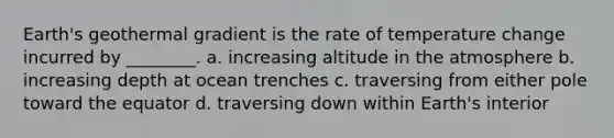 Earth's geothermal gradient is the rate of temperature change incurred by ________. a. increasing altitude in the atmosphere b. increasing depth at ocean trenches c. traversing from either pole toward the equator d. traversing down within Earth's interior