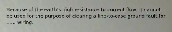 Because of the earth's high resistance to current flow, it cannot be used for the purpose of clearing a line-to-case ground fault for ...... wiring.