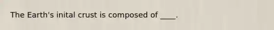 The Earth's inital crust is composed of ____.