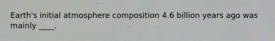 Earth's initial atmosphere composition 4.6 billion years ago was mainly ____.