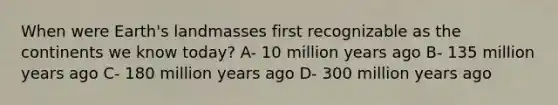 When were Earth's landmasses first recognizable as the continents we know today? A- 10 million years ago B- 135 million years ago C- 180 million years ago D- 300 million years ago