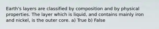 Earth's layers are classified by composition and by physical properties. The layer which is liquid, and contains mainly iron and nickel, is the outer core. a) True b) False