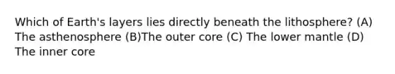 Which of Earth's layers lies directly beneath the lithosphere? (A) The asthenosphere (B)The outer core (C) The lower mantle (D) The inner core