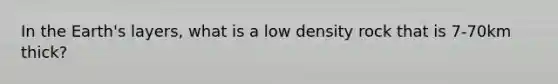 In the Earth's layers, what is a low density rock that is 7-70km thick?