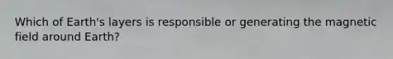 Which of Earth's layers is responsible or generating the magnetic field around Earth?