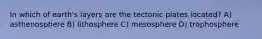 In which of earth's layers are the tectonic plates located? A) asthenosphere B) lithosphere C) mesosphere D) trophosphere