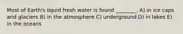Most of Earth's liquid fresh water is found ________. A) in ice caps and glaciers B) in the atmosphere C) underground D) in lakes E) in the oceans