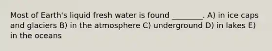 Most of Earth's liquid fresh water is found ________. A) in ice caps and glaciers B) in the atmosphere C) underground D) in lakes E) in the oceans