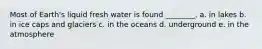 Most of Earth's liquid fresh water is found ________. a. in lakes b. in ice caps and glaciers c. in the oceans d. underground e. in the atmosphere