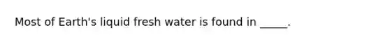 Most of Earth's liquid fresh water is found in _____.