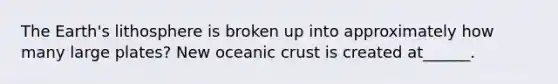 The Earth's lithosphere is broken up into approximately how many large plates? New oceanic crust is created at______.