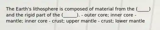 The Earth's lithosphere is composed of material from the (_____) and the rigid part of the (______). - outer core; inner core - mantle; inner core - crust; upper mantle - crust; lower mantle