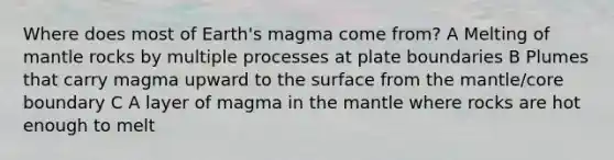 Where does most of Earth's magma come from? A Melting of mantle rocks by multiple processes at plate boundaries B Plumes that carry magma upward to the surface from the mantle/core boundary C A layer of magma in the mantle where rocks are hot enough to melt