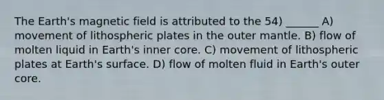 The Earth's magnetic field is attributed to the 54) ______ A) movement of lithospheric plates in the outer mantle. B) flow of molten liquid in Earth's inner core. C) movement of lithospheric plates at Earth's surface. D) flow of molten fluid in Earth's outer core.