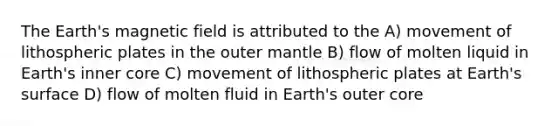 The Earth's magnetic field is attributed to the A) movement of lithospheric plates in the outer mantle B) flow of molten liquid in Earth's inner core C) movement of lithospheric plates at Earth's surface D) flow of molten fluid in Earth's outer core