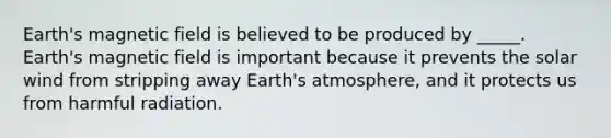 Earth's magnetic field is believed to be produced by _____. Earth's magnetic field is important because it prevents the solar wind from stripping away Earth's atmosphere, and it protects us from harmful radiation.