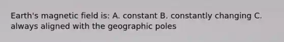 Earth's magnetic field is: A. constant B. constantly changing C. always aligned with the geographic poles
