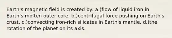 Earth's magnetic field is created by: a.)flow of liquid iron in Earth's molten outer core. b.)centrifugal force pushing on Earth's crust. c.)convecting iron-rich silicates in Earth's mantle. d.)the rotation of the planet on its axis.