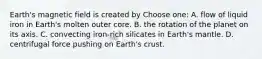 Earth's magnetic field is created by Choose one: A. flow of liquid iron in Earth's molten outer core. B. the rotation of the planet on its axis. C. convecting iron-rich silicates in Earth's mantle. D. centrifugal force pushing on Earth's crust.