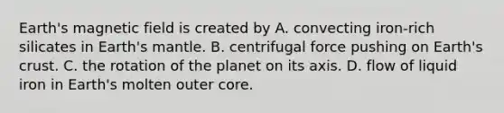 Earth's magnetic field is created by A. convecting iron-rich silicates in Earth's mantle. B. centrifugal force pushing on Earth's crust. C. the rotation of the planet on its axis. D. flow of liquid iron in Earth's molten outer core.