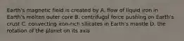 Earth's magnetic field is created by A. flow of liquid iron in Earth's molten outer core B. centrifugal force pushing on Earth's crust C. convecting iron-rich silicates in Earth's mantle D. the rotation of the planet on its axis