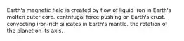 Earth's magnetic field is created by flow of liquid iron in Earth's molten outer core. centrifugal force pushing on Earth's crust. convecting iron-rich silicates in Earth's mantle. the rotation of the planet on its axis.