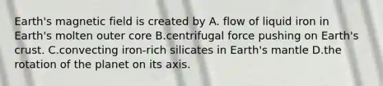 Earth's magnetic field is created by A. flow of liquid iron in Earth's molten outer core B.centrifugal force pushing on Earth's crust. C.convecting iron-rich silicates in Earth's mantle D.the rotation of the planet on its axis.