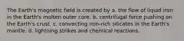 The Earth's magnetic field is created by a. the flow of liquid iron in the Earth's molten outer core. b. centrifugal force pushing on the Earth's crust. c. convecting iron-rich silicates in the Earth's mantle. d. lightning strikes and chemical reactions.