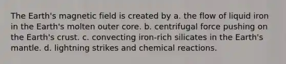 The Earth's magnetic field is created by a. the flow of liquid iron in the Earth's molten outer core. b. centrifugal force pushing on the Earth's crust. c. convecting iron-rich silicates in the Earth's mantle. d. lightning strikes and chemical reactions.