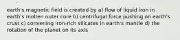 earth's magnetic field is created by a) flow of liquid iron in earth's molten outer core b) centrifugal force pushing on earth's crust c) convening iron-rich silicates in earth's mantle d) the rotation of the planet on its axis