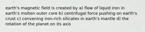 earth's magnetic field is created by a) flow of liquid iron in earth's molten outer core b) centrifugal force pushing on earth's crust c) convening iron-rich silicates in earth's mantle d) the rotation of the planet on its axis